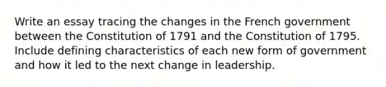 Write an essay tracing the changes in the French government between the Constitution of 1791 and the Constitution of 1795. Include defining characteristics of each new form of government and how it led to the next change in leadership.