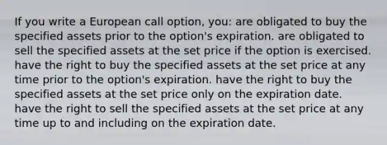 If you write a European call option, you: are obligated to buy the specified assets prior to the option's expiration. are obligated to sell the specified assets at the set price if the option is exercised. have the right to buy the specified assets at the set price at any time prior to the option's expiration. have the right to buy the specified assets at the set price only on the expiration date. have the right to sell the specified assets at the set price at any time up to and including on the expiration date.