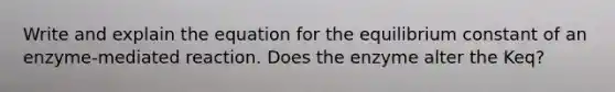 Write and explain the equation for the equilibrium constant of an enzyme-mediated reaction. Does the enzyme alter the Keq?