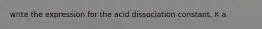 write the expression for the acid dissociation constant, K a