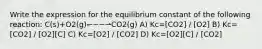 Write the expression for the equilibrium constant of the following reaction: C(s)+O2(g)↽−−⇀CO2(g) A) Kc=[CO2] / [O2] B) Kc=[CO2] / [O2][C] C) Kc=[O2] / [CO2] D) Kc=[O2][C] / [CO2]