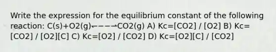 Write the expression for the equilibrium constant of the following reaction: C(s)+O2(g)↽−−⇀CO2(g) A) Kc=[CO2] / [O2] B) Kc=[CO2] / [O2][C] C) Kc=[O2] / [CO2] D) Kc=[O2][C] / [CO2]