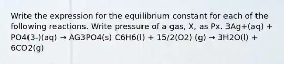 Write the expression for the equilibrium constant for each of the following reactions. Write pressure of a gas, X, as Px. 3Ag+(aq) + PO4(3-)(aq) → AG3PO4(s) C6H6(l) + 15/2(O2) (g) → 3H2O(l) + 6CO2(g)