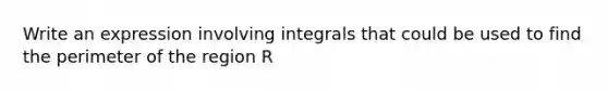 Write an expression involving integrals that could be used to find the perimeter of the region R