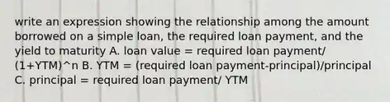 write an expression showing the relationship among the amount borrowed on a simple loan, the required loan payment, and the yield to maturity A. loan value = required loan payment/ (1+YTM)^n B. YTM = (required loan payment-principal)/principal C. principal = required loan payment/ YTM