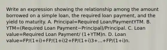 Write an expression showing the relationship among the amount borrowed on a simple​ loan, the required loan​ payment, and the yield to maturity. A. Principal=Required Loan/PaymentYTM. B. YTM=(Required Loan Payment−Principal)/Principal. C. Loan value=Required Loan Payment/ (1+YTM)n. D. Loan value=FP/(1+i)+FP/(1+i)2+FP/(1+i)3+...+FP/(1+i)n.