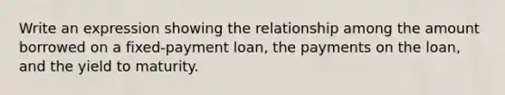 Write an expression showing the relationship among the amount borrowed on a​ fixed-payment loan, the payments on the​ loan, and the yield to maturity.