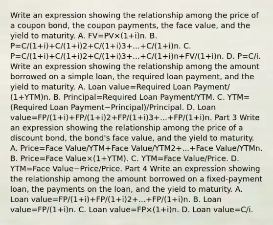 Write an expression showing the relationship among the price of a coupon​ bond, the coupon​ payments, the face​ value, and the yield to maturity. A. FV=PV×(1+i)n. B. P=C/(1+i)+C/(1+i)2+C/(1+i)3+...+C/(1+i)n. C. P=C/(1+i)+C/(1+i)2+C/(1+i)3+...+C/(1+i)n+FV/(1+i)n. D. P=C/i. Write an expression showing the relationship among the amount borrowed on a simple​ loan, the required loan​ payment, and the yield to maturity. A. Loan value=Required Loan Payment/ (1+YTM)n. B. Principal=Required Loan Payment/YTM. C. YTM=(Required Loan Payment−Principal)/Principal. D. Loan value=FP/(1+i)+FP/(1+i)2+FP/(1+i)3+...+FP/(1+i)n. Part 3 Write an expression showing the relationship among the price of a discount​ bond, the​ bond's face​ value, and the yield to maturity. A. Price=Face Value/YTM+Face Value/YTM2+...+Face Value/YTMn. B. Price=Face Value×(1+YTM). C. YTM=Face Value/Price. D. YTM=Face Value−Price/Price. Part 4 Write an expression showing the relationship among the amount borrowed on a​ fixed-payment loan, the payments on the​ loan, and the yield to maturity. A. Loan value=FP/(1+i)+FP/(1+i)2+...+FP/(1+i)n. B. Loan value=FP/(1+i)n. C. Loan value=FP×(1+i)n. D. Loan value=C/i.