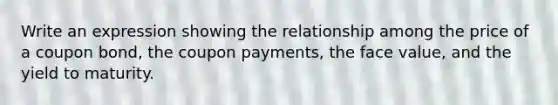 Write an expression showing the relationship among the price of a coupon​ bond, the coupon​ payments, the face​ value, and the yield to maturity.