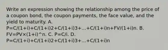 Write an expression showing the relationship among the price of a coupon​ bond, the coupon​ payments, the face​ value, and the yield to maturity. A. P=C/(1+i)+C/(1+i)2+C/(1+i)3+...+C/(1+i)n+FV/(1+i)n. B. FV=PV×(1+i)^n. C. P=C/i. D. P=C/(1+i)+C/(1+i)2+C/(1+i)3+...+C/(1+i)n