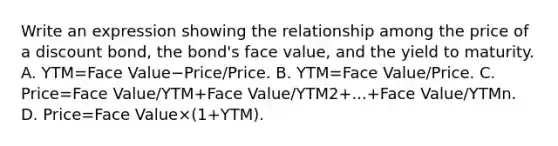 Write an expression showing the relationship among the price of a discount​ bond, the​ bond's face​ value, and the yield to maturity. A. YTM=Face Value−Price/Price. B. YTM=Face Value/Price. C. Price=Face Value/YTM+Face Value/YTM2+...+Face Value/YTMn. D. Price=Face Value×(1+YTM).