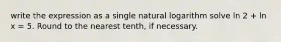 write the expression as a single natural logarithm solve ln 2 + ln x = 5. Round to the nearest tenth, if necessary.