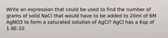 Write an expression that could be used to find the number of grams of solid NaCl that would have to be added to 20ml of 6M AgNO3 to form a saturated solution of AgCl? AgCl has a Ksp of 1.8E-10