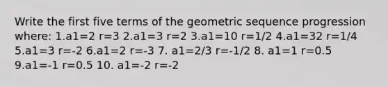 Write the first five terms of the geometric sequence progression where: 1.a1=2 r=3 2.a1=3 r=2 3.a1=10 r=1/2 4.a1=32 r=1/4 5.a1=3 r=-2 6.a1=2 r=-3 7. a1=2/3 r=-1/2 8. a1=1 r=0.5 9.a1=-1 r=0.5 10. a1=-2 r=-2