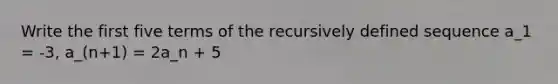 Write the first five terms of the recursively defined sequence a_1 = -3, a_(n+1) = 2a_n + 5