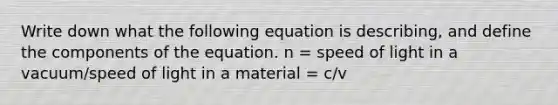 Write down what the following equation is describing, and define the components of the equation. n = speed of light in a vacuum/speed of light in a material = c/v