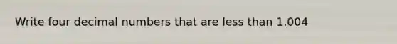 Write four decimal numbers that are less than 1.004