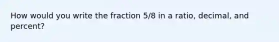 How would you write the fraction 5/8 in a ratio, decimal, and percent?