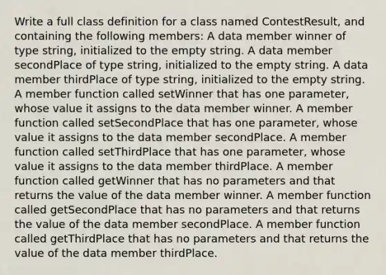 Write a full class definition for a class named ContestResult, and containing the following members: A data member winner of type string, initialized to the empty string. A data member secondPlace of type string, initialized to the empty string. A data member thirdPlace of type string, initialized to the empty string. A member function called setWinner that has one parameter, whose value it assigns to the data member winner. A member function called setSecondPlace that has one parameter, whose value it assigns to the data member secondPlace. A member function called setThirdPlace that has one parameter, whose value it assigns to the data member thirdPlace. A member function called getWinner that has no parameters and that returns the value of the data member winner. A member function called getSecondPlace that has no parameters and that returns the value of the data member secondPlace. A member function called getThirdPlace that has no parameters and that returns the value of the data member thirdPlace.