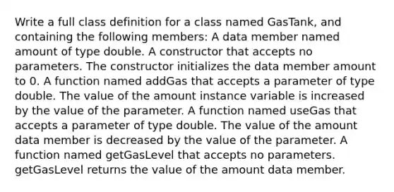 Write a full class definition for a class named GasTank, and containing the following members: A data member named amount of type double. A constructor that accepts no parameters. The constructor initializes the data member amount to 0. A function named addGas that accepts a parameter of type double. The value of the amount instance variable is increased by the value of the parameter. A function named useGas that accepts a parameter of type double. The value of the amount data member is decreased by the value of the parameter. A function named getGasLevel that accepts no parameters. getGasLevel returns the value of the amount data member.