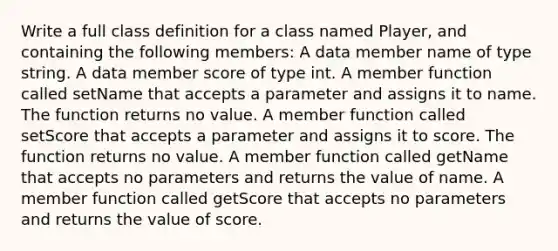 Write a full class definition for a class named Player, and containing the following members: A data member name of type string. A data member score of type int. A member function called setName that accepts a parameter and assigns it to name. The function returns no value. A member function called setScore that accepts a parameter and assigns it to score. The function returns no value. A member function called getName that accepts no parameters and returns the value of name. A member function called getScore that accepts no parameters and returns the value of score.