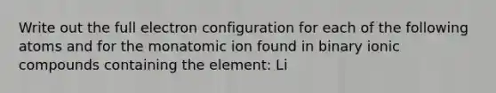 Write out the full electron configuration for each of the following atoms and for the monatomic ion found in binary ionic compounds containing the element: Li