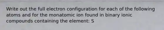 Write out the full electron configuration for each of the following atoms and for the monatomic ion found in binary ionic compounds containing the element: S