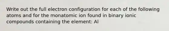 Write out the full electron configuration for each of the following atoms and for the monatomic ion found in binary ionic compounds containing the element: Al