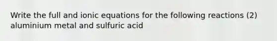 Write the full and ionic equations for the following reactions (2) aluminium metal and sulfuric acid