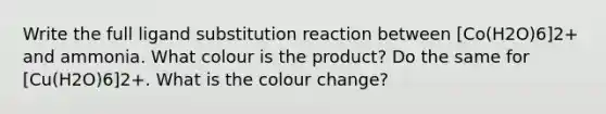 Write the full ligand substitution reaction between [Co(H2O)6]2+ and ammonia. What colour is the product? Do the same for [Cu(H2O)6]2+. What is the colour change?