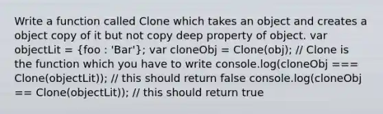 Write a function called Clone which takes an object and creates a object copy of it but not copy deep property of object. var objectLit = (foo : 'Bar'); var cloneObj = Clone(obj); // Clone is the function which you have to write console.log(cloneObj === Clone(objectLit)); // this should return false console.log(cloneObj == Clone(objectLit)); // this should return true