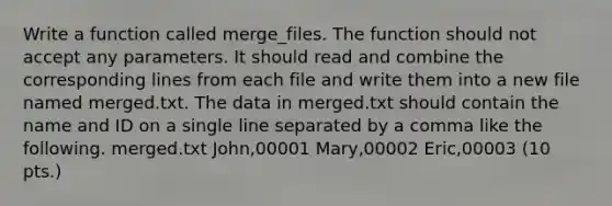 Write a function called merge_files. The function should not accept any parameters. It should read and combine the corresponding lines from each file and write them into a new file named merged.txt. The data in merged.txt should contain the name and ID on a single line separated by a comma like the following. merged.txt John,00001 Mary,00002 Eric,00003 (10 pts.)