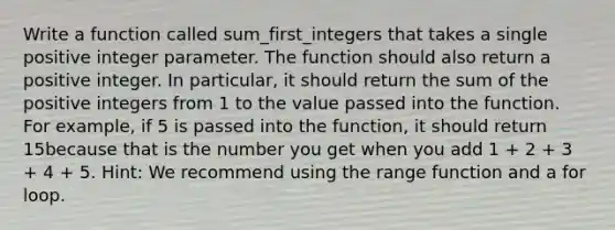 Write a function called sum_first_integers that takes a single positive integer parameter. The function should also return a positive integer. In particular, it should return the sum of the positive integers from 1 to the value passed into the function. For example, if 5 is passed into the function, it should return 15because that is the number you get when you add 1 + 2 + 3 + 4 + 5. Hint: We recommend using the range function and a for loop.