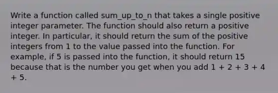 Write a function called sum_up_to_n that takes a single positive integer parameter. The function should also return a positive integer. In particular, it should return the sum of the positive integers from 1 to the value passed into the function. For example, if 5 is passed into the function, it should return 15 because that is the number you get when you add 1 + 2 + 3 + 4 + 5.