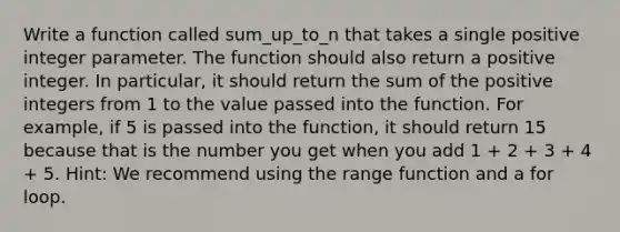 Write a function called sum_up_to_n that takes a single positive integer parameter. The function should also return a positive integer. In particular, it should return the sum of the positive integers from 1 to the value passed into the function. For example, if 5 is passed into the function, it should return 15 because that is the number you get when you add 1 + 2 + 3 + 4 + 5. Hint: We recommend using the range function and a for loop.