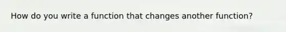 How do you write a function that changes another function?