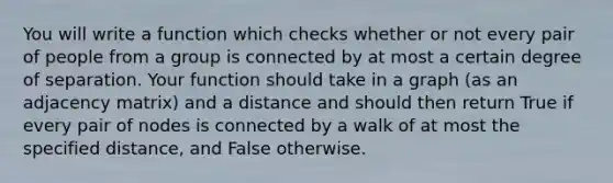 You will write a function which checks whether or not every pair of people from a group is connected by at most a certain degree of separation. Your function should take in a graph (as an adjacency matrix) and a distance and should then return True if every pair of nodes is connected by a walk of at most the specified distance, and False otherwise.