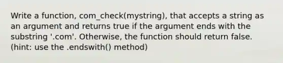 Write a function, com_check(mystring), that accepts a string as an argument and returns true if the argument ends with the substring '.com'. Otherwise, the function should return false. (hint: use the .endswith() method)