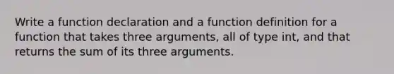 Write a function declaration and a function definition for a function that takes three arguments, all of type int, and that returns the sum of its three arguments.