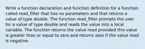 Write a function declaration and function definition for a function called read_filter that has no parameters and that returns a value of type double. The function read_filter prompts the user for a value of type double and reads the value into a local variable. The function returns the value read provided this value is greater than or equal to zero and returns zero if the value read is negative.