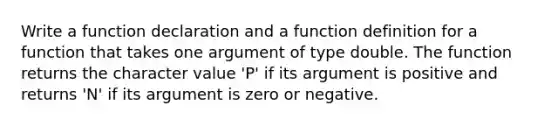 Write a function declaration and a function definition for a function that takes one argument of type double. The function returns the character value 'P' if its argument is positive and returns 'N' if its argument is zero or negative.