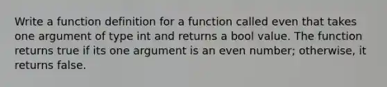 Write a function definition for a function called even that takes one argument of type int and returns a bool value. The function returns true if its one argument is an even number; otherwise, it returns false.