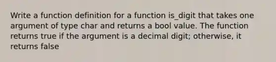 Write a function definition for a function is_digit that takes one argument of type char and returns a bool value. The function returns true if the argument is a decimal digit; otherwise, it returns false