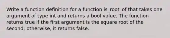 Write a function definition for a function is_root_of that takes one argument of type int and returns a bool value. The function returns true if the first argument is the square root of the second; otherwise, it returns false.