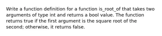 Write a function definition for a function is_root_of that takes two arguments of type int and returns a bool value. The function returns true if the first argument is the square root of the second; otherwise, it returns false.