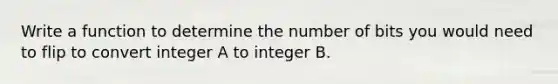 Write a function to determine the number of bits you would need to flip to convert integer A to integer B.