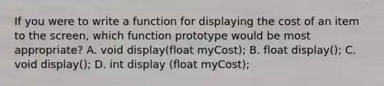 If you were to write a function for displaying the cost of an item to the screen, which function prototype would be most appropriate? A. void display(float myCost); B. float display(); C. void display(); D. int display (float myCost);