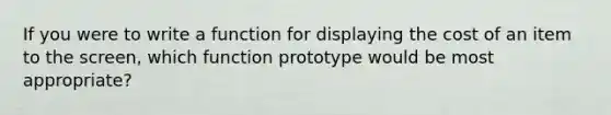 If you were to write a function for displaying the cost of an item to the screen, which function prototype would be most appropriate?