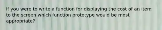 If you were to write a function for displaying the cost of an item to the screen which function prototype would be most appropriate?