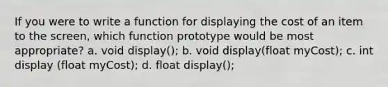 If you were to write a function for displaying the cost of an item to the screen, which function prototype would be most appropriate? a. void display(); b. void display(float myCost); c. int display (float myCost); d. float display();